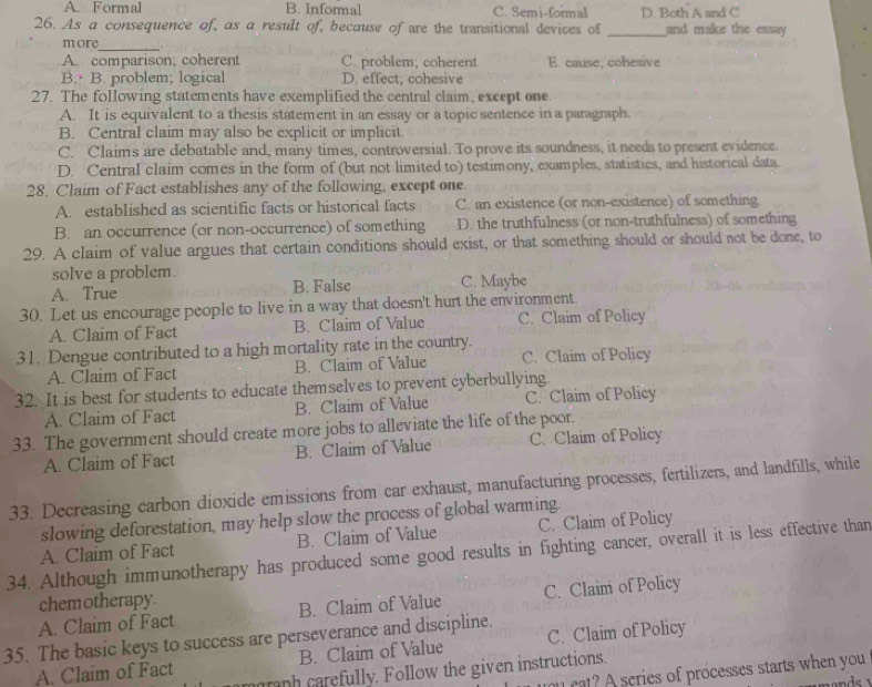 A. Formal B. Informal C. Semi-formal D. Both A and C
26. As a consequence of, as a result of, because of are the transitional devices of _and make the essay 
_
more .
A. comparison; coherent C. problem; coherent E. cause, cohesive
B. B. problem; logical D. effect; cohesive
27. The following statements have exemplified the central claim, except one.
A. It is equivalent to a thesis statement in an essay or a topic sentence in a paragraph
B. Central claim may also be explicit or implicit.
C. Claims are debatable and, many times, controversial. To prove its soundness, it needs to present evidence.
D. Central claim comes in the form of (but not limited to) testimony, examples, statistics, and historical data.
28. Claim of Fact establishes any of the following, except one.
A. established as scientific facts or historical facts C. an existence (or non-existence) of something
B. an occurrence (or non-occurrence) of something D. the truthfulness (or non-truthfulness) of something
29. A claim of value argues that certain conditions should exist, or that something should or should not be done, to
solve a problem.
A. True B. False C. Maybe
30. Let us encourage people to live in a way that doesn't hurt the environment.
A. Claim of Fact B. Claim of Value C. Claim of Policy
31. Dengue contributed to a high mortality rate in the country.
A. Claim of Fact B. Claim of Value C. Claim of Policy
32. It is best for students to educate themselves to prevent cyberbullying
A. Claim of Fact B. Claim of Value C. Claim of Policy
33. The government should create more jobs to alleviate the life of the poor.
A. Claim of Fact B. Claim of Value C. Claim of Policy
33. Decreasing carbon dioxide emissions from car exhaust, manufacturing processes, fertilizers, and landfills, while
slowing deforestation, may help slow the process of global warming.
B. Claim of Value C. Claim of Policy
34. Although immunotherapy has produced some good results in fighting cancer, overall it is less effective than A. Claim of Fact
chemotherapy
A. Claim of Fact B. Claim of Value C. Claim of Policy
35. The basic keys to success are perseverance and discipline.
A. Claim of Fact B. Claim of Value C. Claim of Policy
maraph carefully. Follow the given instructions.
you eat? A series of processes starts when you