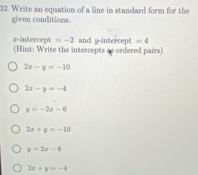 Write an equation of a line in standard form for the
given conditions.
x-intercept =-2 and y-intercept =4
(Hint: Write the intercepts as ordered pairs)
2x-y=-10
2x-y=-4
y=-2x-6
2x+y=-10
y=2x-6
2x+y=-4