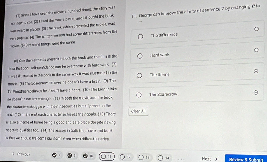 (1) Since I have seen the movie a hundred times, the story was
not new to me. (2) I liked the movie better, and I thought the book 11. George can improve the clarity of sentence 7 by changing It to
was wierd in places. (3) The book, which preceded the movie, was
very popular. (4) The written version had some differences from the
movie. (5) But some things were the same. The difference
(6) One theme that is present in both the book and the film is the Hard work
idea that poor self-confidence can be overcome with hard work. (7)
It was illustrated in the book in the same way it was illustrated in the The theme
movie. (8) The Scarecrow believes he doesn't have a brain. (9) The
Tin Woodman believes he doesn't have a heart. (10) The Lion thinks
he doesn't have any courage. (11) In both the movie and the book, The Scarecrow
the characters struggle with their insecurities but all prevail in the
end. (12) In the end, each character achieves their goals. (13) There Clear All
is also a theme of home being a good and safe place despite having
negative qualities too. (14) The lesson in both the movie and book
is that we should welcome our home even when difficulties arise.
< Previous B  9 10 11 12 13 14
Next > Review & Submit