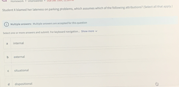 Homework = Unanswered = Due Dec 10th, 11
Student X blamed her lateness on parking problems, which assumes which of the following attributions? (Select all that apply.)
Multiple answers: Multiple answers are accepted for this question
Select one or more answers and submit. For keyboard navigation... Show more √
a internal
b external
c situational
d dispositional