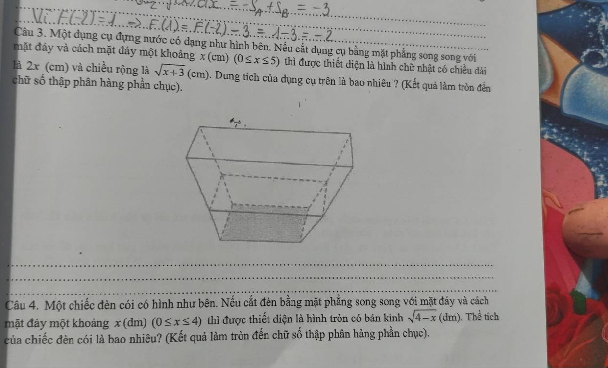 Một dụng cụ đựng nước có dạng như hình bên. Nếu cắt dụng cụ bằng mặt phẳng song song với 
mặt đáy và cách mặt đáy một khoảng x(cm)(0≤ x≤ 5) thì được thiết diện là hình chữ nhật có chiều dài 
là 2x (cm) và chiều rộng là sqrt(x+3)(cm) 0. Dung tích của dụng cụ trên là bao nhiêu ? (Kết quả làm tròn đến 
chữ số thập phân hàng phần chục). 
_ 
_ 
_ 
Câu 4. Một chiếc đèn cói có hình như bên. Nếu cắt đèn bằng mặt phẳng song song với mặt đáy và cách 
mặt đáy một khoảng x(dm)(0≤ x≤ 4) thì được thiết diện là hình tròn có bán kính sqrt(4-x)(dm).The tích 
của chiếc đèn cói là bao nhiêu? (Kết quả làm tròn đến chữ số thập phân hàng phần chục).