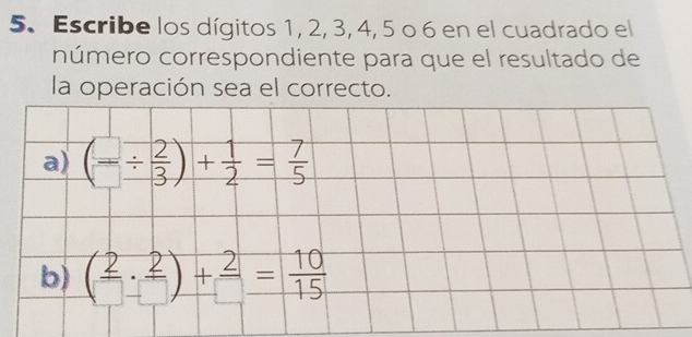 Escribe los dígitos 1, 2, 3, 4, 5 o 6 en el cuadrado el 
número correspondiente para que el resultado de 
la operación sea el correcto. 
a) (=/  2/3 )+ 1/2 = 7/5 
b) ( 2/□  ·  2/□  )+ 2/□  = 10/15 