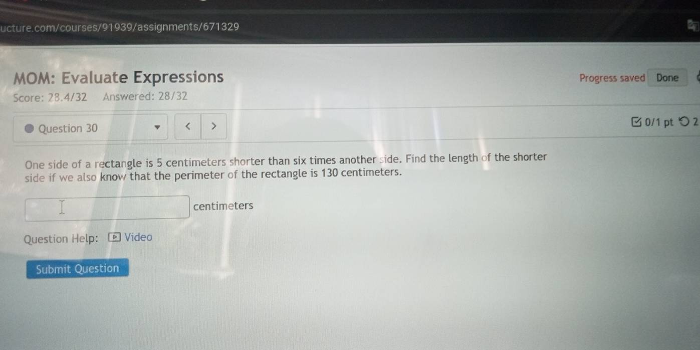 MOM: Evaluate Expressions Progress saved Done 
Score: 28.4/32 Answered: 28/32 
Question 30 < 
0/1 pt つ 2 
One side of a rectangle is 5 centimeters shorter than six times another side. Find the length of the shorter 
side if we also know that the perimeter of the rectangle is 130 centimeters.
centimeters
Question Help: Video 
Submit Question