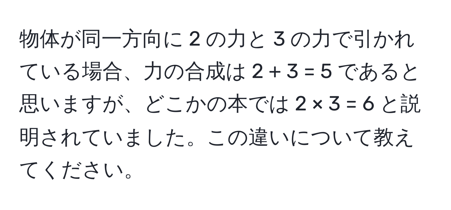 物体が同一方向に 2 の力と 3 の力で引かれている場合、力の合成は 2 + 3 = 5 であると思いますが、どこかの本では 2 × 3 = 6 と説明されていました。この違いについて教えてください。