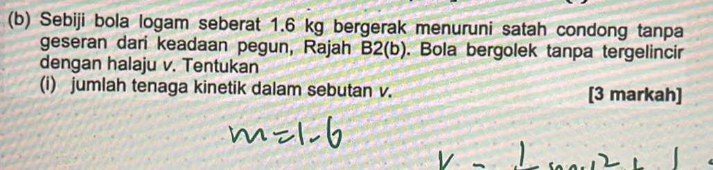 Sebiji bola logam seberat 1.6 kg bergerak menuruni satah condong tanpa 
geseran dari keadaan pegun, Rajah B2(b). Bola bergolek tanpa tergelincir 
dengan halaju v. Tentukan 
(i) jumlah tenaga kinetik dalam sebutan v. [3 markah]