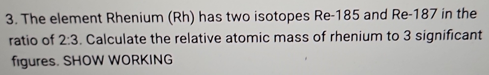 The element Rhenium (Rh) has two isotopes Re- 185 and Re- 187 in the 
ratio of 2:3. Calculate the relative atomic mass of rhenium to 3 significant 
figures. SHOW WORKING