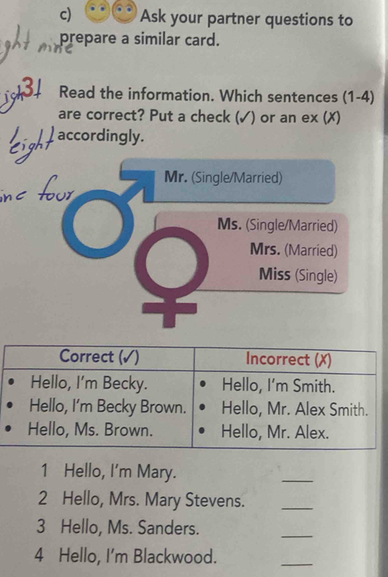 Ask your partner questions to 
prepare a similar card. 
Read the information. Which sentences (1-4) 
are correct? Put a check (✓) or an ex (✗) 
accordingly. 
7 Mr. (Single/Married) 
Ms. (Single/Married) 
Mrs. (Married) 
Miss (Single) 
1 Hello, I'm Mary. 
_ 
2 Hello, Mrs. Mary Stevens. 
_ 
3 Hello, Ms. Sanders. 
_ 
4 Hello, I'm Blackwood. 
_