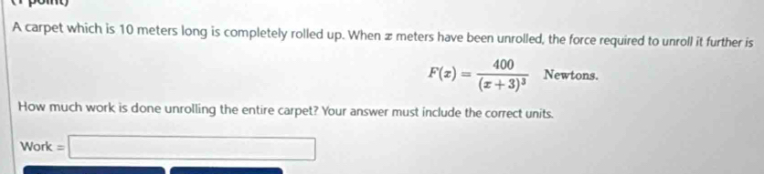 A carpet which is 10 meters long is completely rolled up. When z meters have been unrolled, the force required to unroll it further is
F(x)=frac 400(x+3)^3 Newtons. 
How much work is done unrolling the entire carpet? Your answer must include the correct units.
Work=□