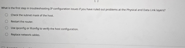 What is the first step in troubleshooting IP configuration issues if you have ruled out problems at the Physical and Data Link layers?
Check the subnet mask of the host.
Restart the router.
Use ipconfig or ifconfig to verify the host configuration.
Replace network cables.