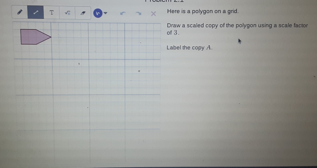 Here is a polygon on a grid. 
Draw a scaled copy of the polygon using a scale factor 
of 3. 
Label the copy A.