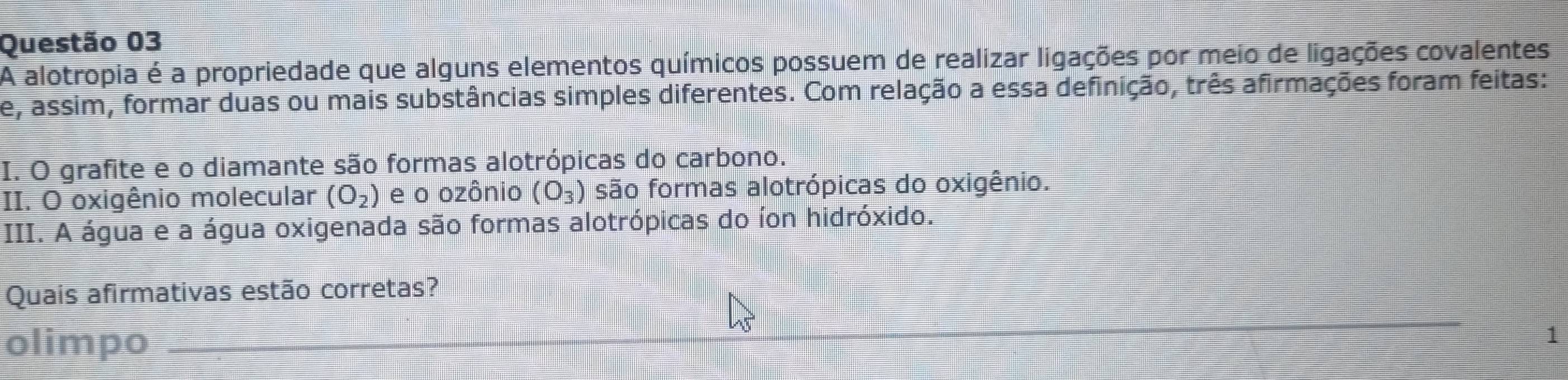 A alotropia é a propriedade que alguns elementos químicos possuem de realizar ligações por meio de ligações covalentes 
e, assim, formar duas ou mais substâncias simples diferentes. Com relação a essa definição, três afirmações foram feitas: 
I. O grafite e o diamante são formas alotrópicas do carbono. 
II. O oxigênio molecular (O_2) e o ozônio (O_3) são formas alotrópicas do oxigênio. 
III. A água e a água oxigenada são formas alotrópicas do íon hidróxido. 
Quais afirmativas estão corretas? 
olimpo_ 
1