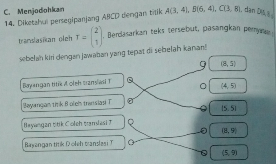 C. Menjodohkan ), dan D(6, 8
14. Diketahui persegipanjang ABCD dengan titik A(3,4), B(6,4), C(3,8)
translasikan oleh T=beginpmatrix 2 1endpmatrix. Berdasarkan teks tersebut, pasangkan pernyataan 
sebelah kiri dengan jawaban yang tepat di sebelah kanan!
9 (8,5)
Bayangan titik A oleh translasi T
(4,5)
Bayangan titik B oleh translasi T
(5,5)
Bayangan titik C oleh translasi T
(8,9)
Bayangan titik D oleh translasi T
(5,9)