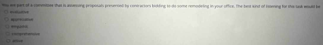 You are part of a committee that is assessing proposals presented by contractors bidding to do some remodeling in your office. The best kind of listening for this task would be
evaluative
appreciative
empathic
comprehensive
active