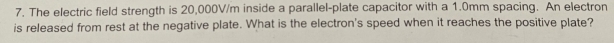 The electric field strength is 20,000V/m inside a parallel-plate capacitor with a 1.0mm spacing. An electron 
is released from rest at the negative plate. What is the electron's speed when it reaches the positive plate?