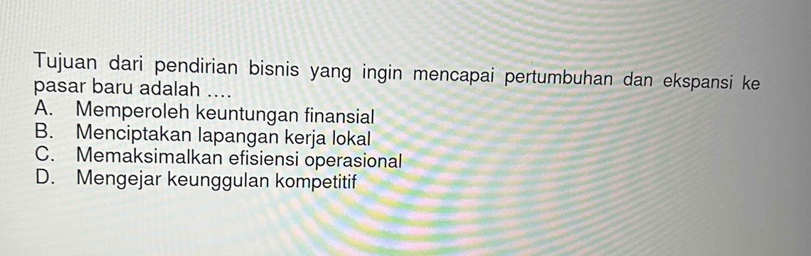 Tujuan dari pendirian bisnis yang ingin mencapai pertumbuhan dan ekspansi ke
pasar baru adalah ....
A. Memperoleh keuntungan finansial
B. Menciptakan lapangan kerja lokal
C. Memaksimalkan efisiensi operasional
D. Mengejar keunggulan kompetitif