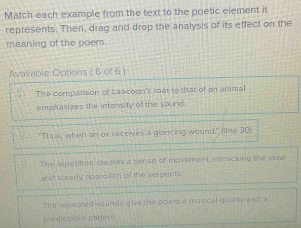 Match each example from the text to the poetic element it
represents. Then, drag and drop the analysis of its effect on the
meaning of the poem.
Available Options ( 6 of 6 )
The comparison of Laocoon's roar to that of an animal
emphasizes the intensity of the sound.
"Thus, when an ox receives a glancing wound." (line 30)
The repetition creates a sense of movement, mimicking the slow
and steady approach of the serpents.
The repeated sounds give the poem a musical quality and a
predictable pattern.