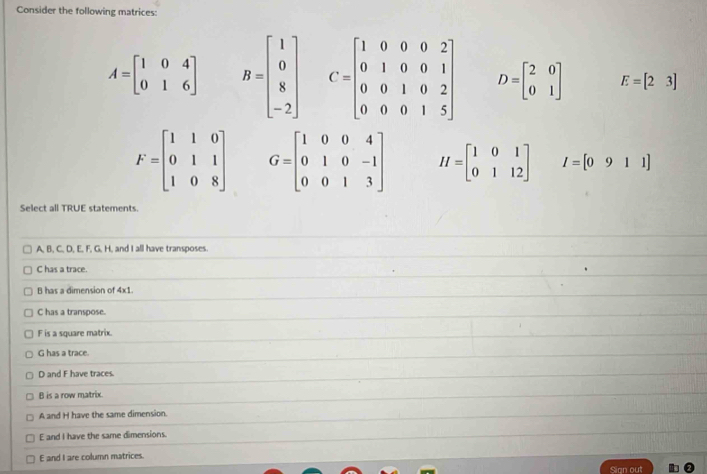 Consider the following matrices:
A=beginbmatrix 1&0&4 0&1&6endbmatrix B=beginbmatrix 1 0 8 -2endbmatrix C=beginbmatrix 1&0&0&0&2 0&1&0&0&1 0&0&1&0&2 0&0&0&1&5endbmatrix D=beginbmatrix 2&0 0&1endbmatrix E=beginbmatrix 2&3endbmatrix
F=beginbmatrix 1&1&0 0&1&1 1&0&8endbmatrix G=beginbmatrix 1&0&0&4 0&1&0&-1 0&0&1&3endbmatrix H=beginbmatrix 1&0&1 0&1&12endbmatrix I=[0911]
Select all TRUE statements.
A, B, C, D, E, F, G, H, and I all have transposes.
C has a trace.
B has a dimension of 4x1.
C has a transpose.
F is a square matrix.
G has a trace.
D and F have traces.
B is a row matrix.
A and H have the same dimension.
E and I have the same dimensions.
E and I are column matrices.
Sign out