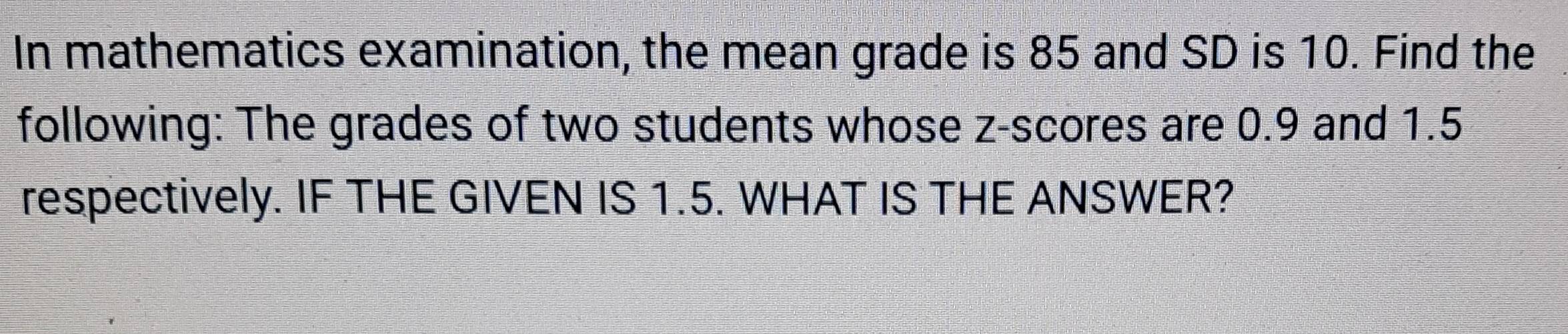 In mathematics examination, the mean grade is 85 and SD is 10. Find the 
following: The grades of two students whose z-scores are 0.9 and 1.5
respectively. IF THE GIVEN IS 1.5. WHAT IS THE ANSWER?