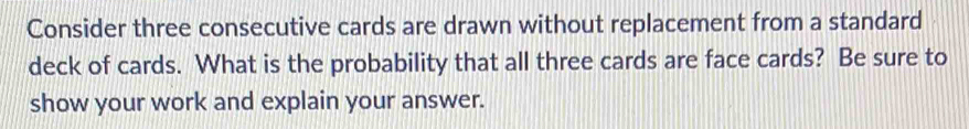Consider three consecutive cards are drawn without replacement from a standard 
deck of cards. What is the probability that all three cards are face cards? Be sure to 
show your work and explain your answer.