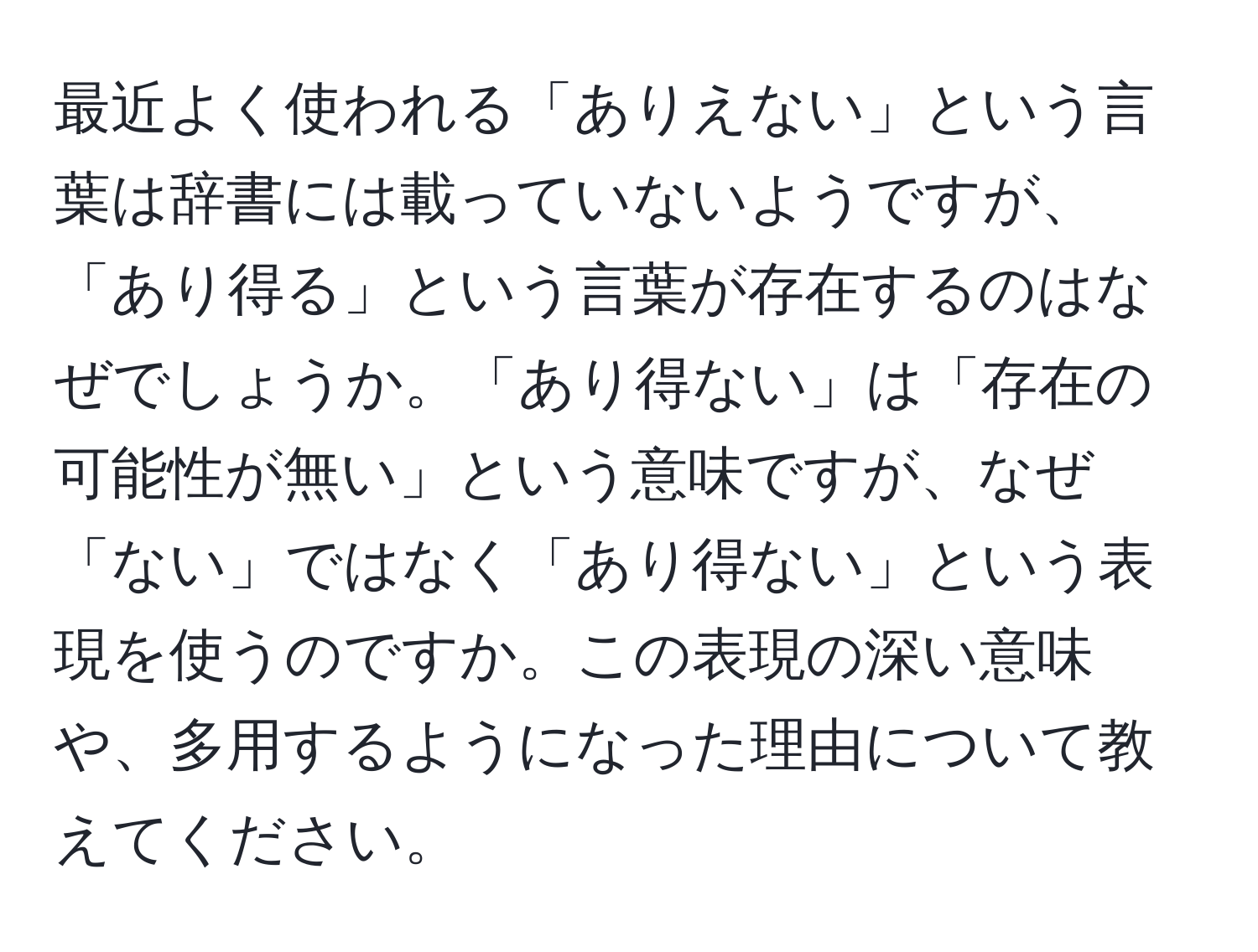 最近よく使われる「ありえない」という言葉は辞書には載っていないようですが、「あり得る」という言葉が存在するのはなぜでしょうか。「あり得ない」は「存在の可能性が無い」という意味ですが、なぜ「ない」ではなく「あり得ない」という表現を使うのですか。この表現の深い意味や、多用するようになった理由について教えてください。