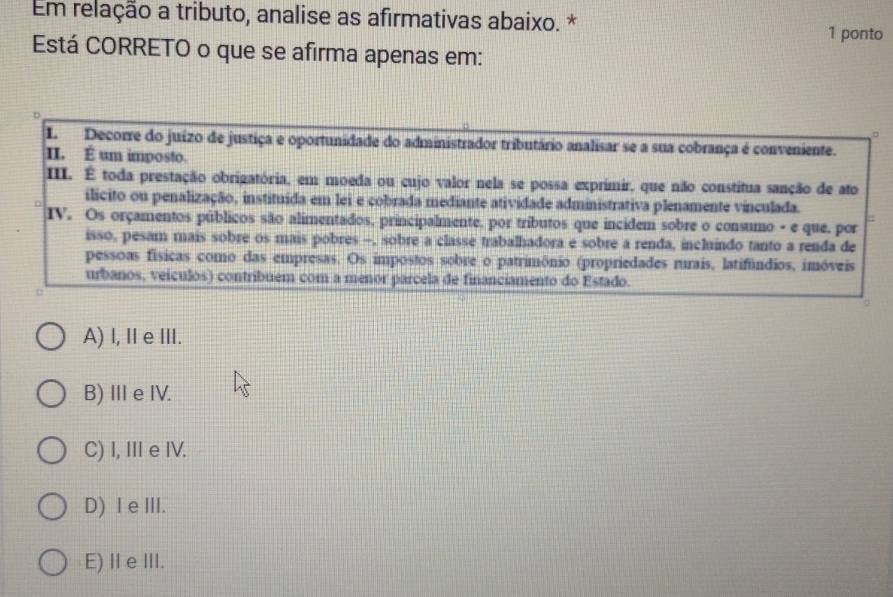 Em relação a tributo, analise as afirmativas abaixo. *
1 ponto
Está CORRETO o que se afirma apenas em:
。
I.Decorre do juízo de justiça e oportunidade do administrador tributário analisar se a sua cobrança é conveniente.
II. É um imposto.
III. É toda prestação obrigatória, em moeda ou cujo valor nela se possa exprimir, que não constitua sanção de ato
ilicito ou penalização, instituída em lei e cobrada mediante atividade administrativa plenamente vinculada.
IV. Os orçamentos públicos são alimentados, principalmente, por tributos que incidem sobre o consumo - e que, por
isso, pesam mais sobre os mais pobres -, sobre a classe trabalhadora e sobre a renda, incluindo tanto a renda de
pessoas físicas como das empresas. Os impostos sobre o patrimônio (propriedades rurais, latifúndios, imóveis
urbanos, veículos) contribuem com a menor parcela de financiamento do Estado.
A) l, Ⅱe III.
B) III e IV.
C) I, Ie IV.
D) I e II.
E) Ⅱe III.