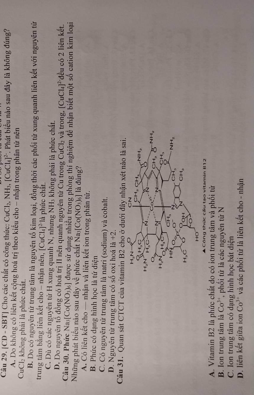 [CD - SBT] Cho các chất có công thức: CuCl_2,NH_3,[CuCl_4]^2- *. Phát biểu nào sau đây là không đúng?
A. Do không có liên kết cộng hoá trị theo kiểu cho - nhận trong phân tử nên
Cu Cl_2 không phải là phức chất.
B. Do có nguyên tử trung tâm là nguyên tố kim loại, đồng thời các phối tử xung quanh liên kết với nguyên tử
trung tâm bằng liên kết cho - nhận nên, [CuCl_4]^2-1 là phức chất.
C. Dù có các nguyên tử H xung quanh N, nhưng NH_3 không phải là phức chất.
D. Do nguyên tố đồng có hoá trị II nên quanh nguyên tử Cu trong CuCl_2 và trong, [CuCl_4]^2- đều có 2 liên kết.
Câu 30. Phức Na_3[Co(NO_3)_6] được sử dụng nhiều trong phòng thí nghiệm để nhận biết một số cation kim loại
Những phát biểu nào sau đây vhat e phức chất Na_3[Co(NO_3)_6] là đủng?
A. Có liên kết cho — nhận và liên kết ion trong phân tử.
B. Phức có dạng hình học là tứ diện
C. Có nguyên tử trung tâm là natri (sodium) và cobalt.
D. Nguyên từ trung tâm có shat o Ổ oxi hoá la+2.
Câu 31. Quan sát CTCT của vitamin B2 cho ở dưới đây nhận xét nào là sai.
Công thức cấu tạo vitamin B12
A. Vitamin B2 là phức chất do có ion trung tâm và phối tử
B. Ion trung tâm là Co^(3+) *, phối tử là các nguyên tử N
C. Ion trung tâm có dạng hình học bát diện
D. liên kết giữa ion Co^(3+) và các phối tử là liên kết cho - nhận