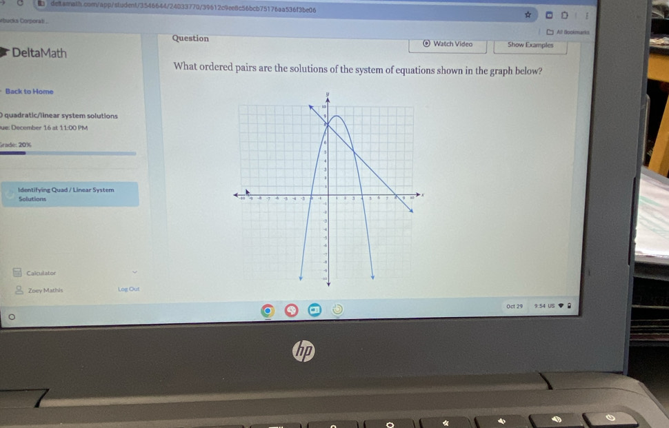 rbucks Corporati All Bookmarks 
Question Watch Video Show Examples 
DeltaMath 
What ordered pairs are the solutions of the system of equations shown in the graph below? 
Back to Home 
O quadratic/linear system solutions 
Jue: December 16 at 11:00 PM 
Grade: 20% 
Identifying Quad / Linear System 
Solutions 
Calculator 
Zoey Mathis Log Out 
Oct 29 9:54 US