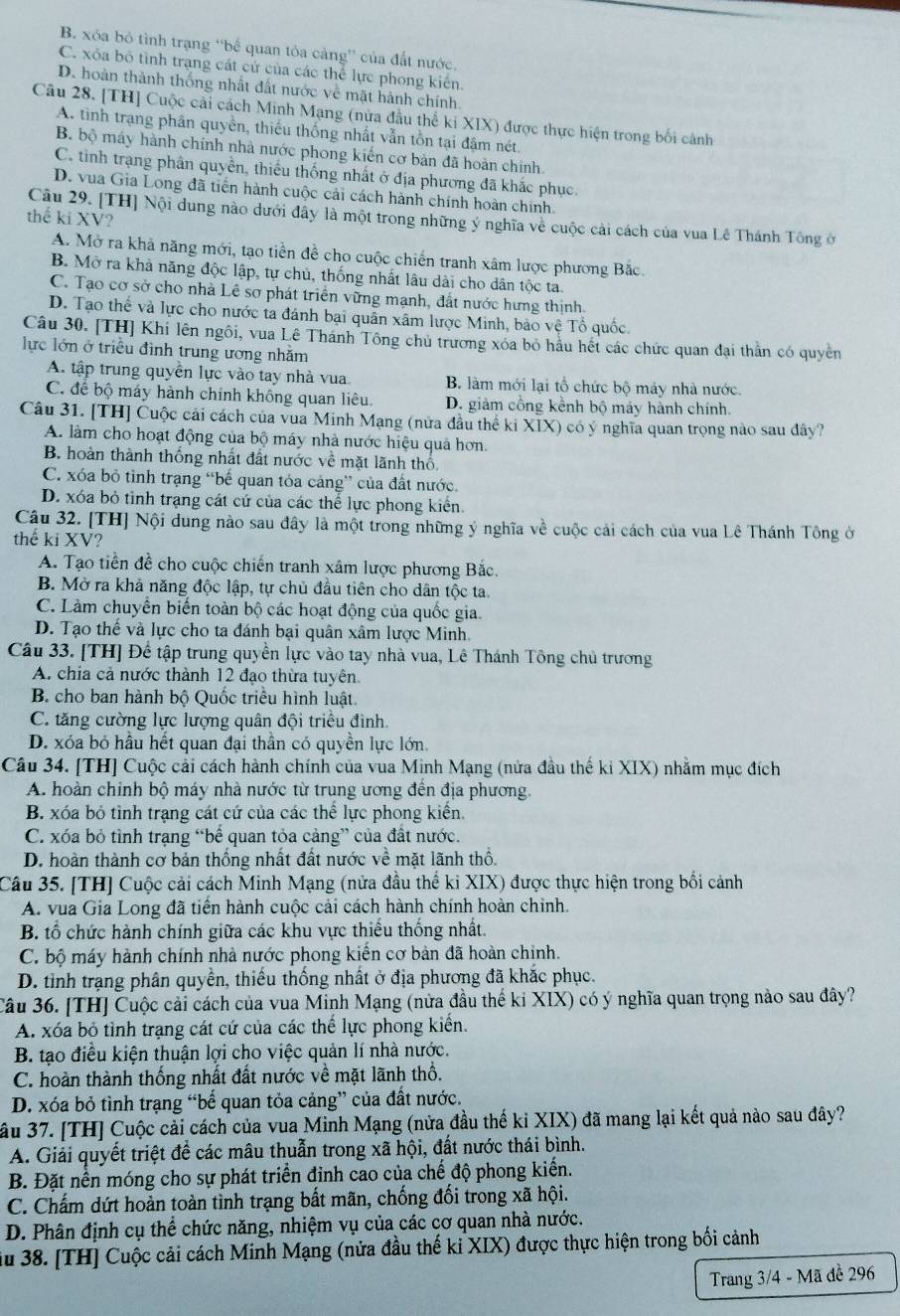 B. xóa bỏ tình trạng “bể quan tỏa cảng' của đất nước,
C. xỏa bỏ tình trạng cát cử của các thể lực phong kiến.
D. hoàn thành thống nhất đất nước về mặt hành chính.
Câu 28. [TH] Cuộc cải cách Minh Mạng (nửa đầu thể ki XIX) được thực hiện trong bối cảnh
A. tình trạng phân quyền, thiếu thống nhất vẫn tồn tại đậm nét.
B bộ máy hành chính nhà nước phong kiến cơ bản đã hoàn chính
C. tình trạng phân quyền, thiếu thống nhất ở địa phương đã khắc phục.
D. vua Gia Long đã tiến hành cuộc cải cách hành chính hoàn chính.
thế ki XV?
Câu 29. [TH] Nội dung nào dưới đây là một trong những ý nghĩa về cuộc cải cách của vua Lê Thánh Tông ở
A. Mở ra khả năng mới, tạo tiền đề cho cuộc chiến tranh xâm lược phương Bắc.
B. Mở ra khả năng độc lập, tự chủ, thống nhất lâu dài cho dân tộc ta.
C. Tạo cơ sở cho nhà Lê sơ phát triển vững mạnh, đất nước hưng thịnh.
D. Tạo thế và lực cho nước ta đánh bại quân xâm lược Minh, bảo vệ Tổ quốc.
Câu 30. [TH] Khi lên ngôi, vua Lê Thánh Tông chủ trương xóa bỏ hầu hết các chức quan đại thằn có quyền
lực lớn ở triều đình trung ương nhăm
A. tập trung quyền lực vào tay nhà vua. B. làm mới lại tổ chức bộ mảy nhà nước.
C. để bộ máy hành chính không quan liêu D. giảm công kểnh bộ máy hành chính.
Câu 31. [TH] Cuộc cái cách của vua Minh Mạng (nửa đầu thể ki XIX) có ý nghĩa quan trọng nào sau đây?
A. làm cho hoạt động của bộ máy nhà nước hiệu quả hơn.
B. hoàn thành thống nhất đất nước về mặt lãnh thổ
C. xóa bỏ tình trạng “bế quan tỏa cảng” của đất nước.
D. xóa bỏ tỉnh trạng cát cứ của các thể lực phong kiển.
Câu 32. [TH] Nội dung nào sau đây là một trong những ý nghĩa về cuộc cải cách của vua Lê Thánh Tông ở
thế ki XV?
A. Tạo tiền đề cho cuộc chiến tranh xâm lược phương Bắc.
B. Mở ra khả năng độc lập, tự chủ đầu tiên cho dân tộc ta
C. Làm chuyển biến toàn bộ các hoạt động của quốc gia.
D. Tạo thế và lực cho ta đánh bại quân xâm lược Minh.
Câu 33. [TH] Để tập trung quyền lực vào tay nhà vua, Lê Thánh Tông chủ trương
A. chia cả nước thành 12 đạo thừa tuyên.
B. cho ban hành bộ Quốc triều hình luật.
C. tăng cường lực lượng quân đội triều đình.
D. xóa bỏ hầu hết quan đại thần có quyền lực lớn.
Câu 34. [TH] Cuộc cải cách hành chính của vua Minh Mạng (nửa đầu thế ki XIX) nhằm mục đích
A. hoàn chính bộ máy nhà nước từ trung ương đến địa phương.
B. xóa bỏ tình trạng cát cứ của các thể lực phong kiến.
C. xóa bỏ tỉnh trạng “bể quan tỏa cảng” của đất nước.
D. hoàn thành cơ bản thống nhất đất nước về mặt lãnh thổ.
Câu 35. [TH] Cuộc cải cách Minh Mạng (nửa đầu thể ki XIX) được thực hiện trong bối cảnh
A. vua Gia Long đã tiến hành cuộc cải cách hành chính hoàn chinh.
B. tổ chức hành chính giữa các khu vực thiếu thống nhất.
C. bộ máy hành chính nhà nước phong kiến cơ bản đã hoàn chinh.
D. tình trạng phân quyền, thiếu thống nhất ở địa phương đã khắc phục.
Câu 36. [TH] Cuộc cải cách của vua Minh Mạng (nửa đầu thế ki XIX) có ý nghĩa quan trọng nào sau đây?
A. xóa bỏ tình trạng cát cứ của các thể lực phong kiển.
B. tạo điều kiện thuận lợi cho việc quản lí nhà nước.
C. hoàn thành thống nhất đất nước về mặt lãnh thổ.
D. xóa bỏ tình trạng “bế quan tỏa cảng” của đất nước.
ầu 37. [TH] Cuộc cải cách của vua Minh Mạng (nửa đầu thế ki XIX) đã mang lại kết quả nào sau đây?
A. Giải quyết triệt để các mâu thuẫn trong xã hội, đất nước thái bình.
B. Đặt nền móng cho sự phát triển đinh cao của chế độ phong kiến.
C. Chấm dứt hoàn toàn tình trạng bất mãn, chống đối trong xã hội.
D. Phân định cụ thể chức năng, nhiệm vụ của các cơ quan nhà nước.
au 38. [TH] Cuộc cải cách Minh Mạng (nửa đầu thế kỉ XIX) được thực hiện trong bối cảnh
Trang 3/4 - Mã đề 296