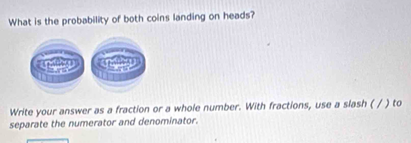 What is the probability of both coins landing on heads? 
Write your answer as a fraction or a whole number. With fractions, use a slash ( / ) to 
separate the numerator and denominator.