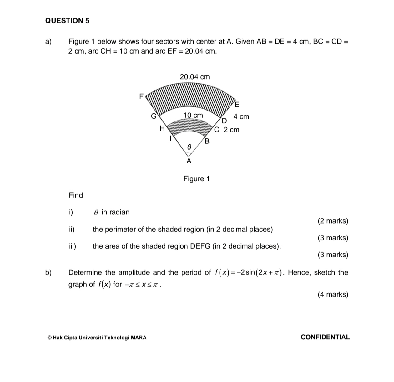 Figure 1 below shows four sectors with center at A. Given AB=DE=4cm, BC=CD=
2 cm, arc CH=10cm and arc EF=20.04cm.
20.04 cm
F
E
G 10 cm 4 cm
D
H C 2 cm
B
θ
ǎ 
Figure 1 
Find 
i) θ in radian 
(2 marks) 
ii) the perimeter of the shaded region (in 2 decimal places) 
(3 marks) 
iii) the area of the shaded region DEFG (in 2 decimal places). 
(3 marks) 
b) Determine the amplitude and the period of f(x)=-2sin (2x+π ). Hence, sketch the 
graph of f(x) for -π ≤ x≤ π. 
(4 marks) 
© Hak Cipta Universiti Teknologi MARA CONFIDENTIAL