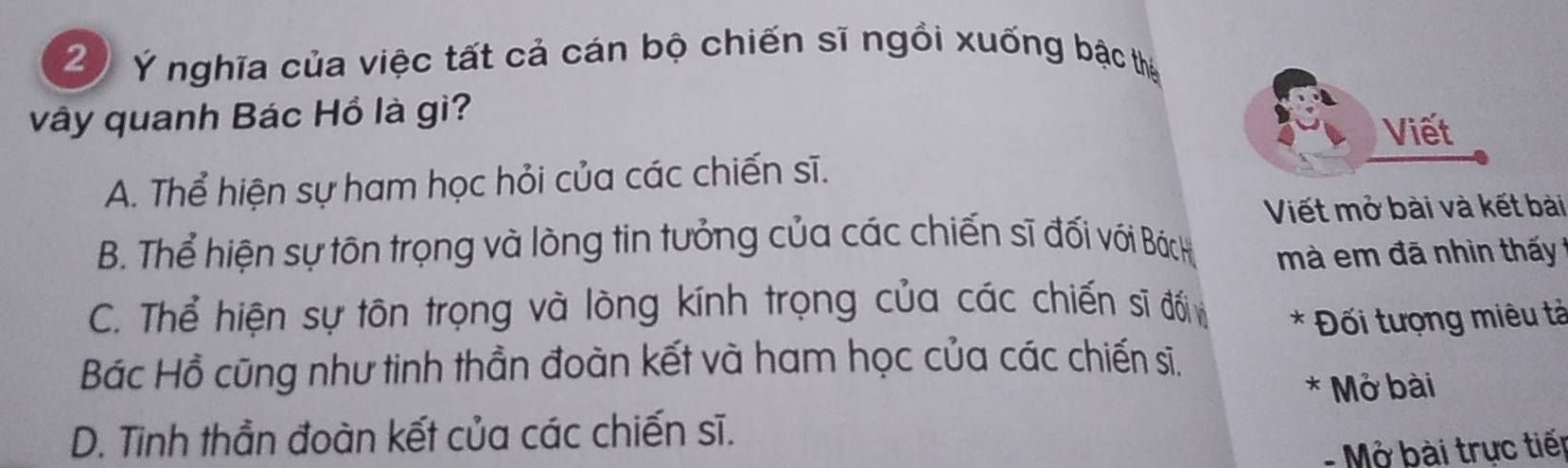 Ý nghĩa của việc tất cả cán bộ chiến sĩ ngồi xuống bậc thị
vây quanh Bác Hồ là gì?
Viết
A. Thể hiện sự ham học hỏi của các chiến sĩ.
Viết mở bài và kết bài
B. Thể hiện sự tôn trọng và lòng tin tưởng của các chiến sĩ đối với Bách mà em đã nhìn thấy
C. Thể hiện sự tôn trọng và lòng kính trọng của các chiến sĩ đối * Đối tượng miêu tả
Bác Hồ cũng như tinh thần đoàn kết và ham học của các chiến sĩ.
* Mở bài
D. Tinh thần đoàn kết của các chiến sĩ.
- Mở bài trực tiếp