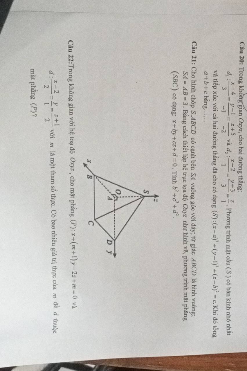 Trong khổng gian Oxyz, cho hai đường thẳng:
d_1: (x-4)/3 = (y-1)/-1 = (z+5)/-2  và d_2: (x-2)/1 = (y+3)/3 = z/1 . Phương trình mặt cầu ( S ) có bán kính nhỏ nhất 
và tiếp xúc với cả hai đường thẳng đã cho có dạng (S) :(x-a)^2+(y-1)^2+(z-b)^2=c.Khi đó tổng
a+b+c bằng…… 
Câu 21: Cho hình chóp S. ABCD có cạnh bên SA vuông góc với đáy; tứ giác ABCD là hình vuông;
SA=AB=3. Bằng cách thiết lập hệ trục tọa độ Oxyz như hình vẽ, phương trình mặt phẳng 
(SBC) có dạng: x+by+cz+d=0. Tính b^2+c^2+d^2. 
Câu 22:Trong không gian với hệ toạ độ Oxyz , cho mặt phẳng (P): x+(m+1)y-2z+m=0 và 
d :  (x-2)/2 = y/1 = (z+1)/2  với m là một tham số thực. Có bao nhiêu giá trị thực của m đề đ thuộc 
mặt phẳng (P)?