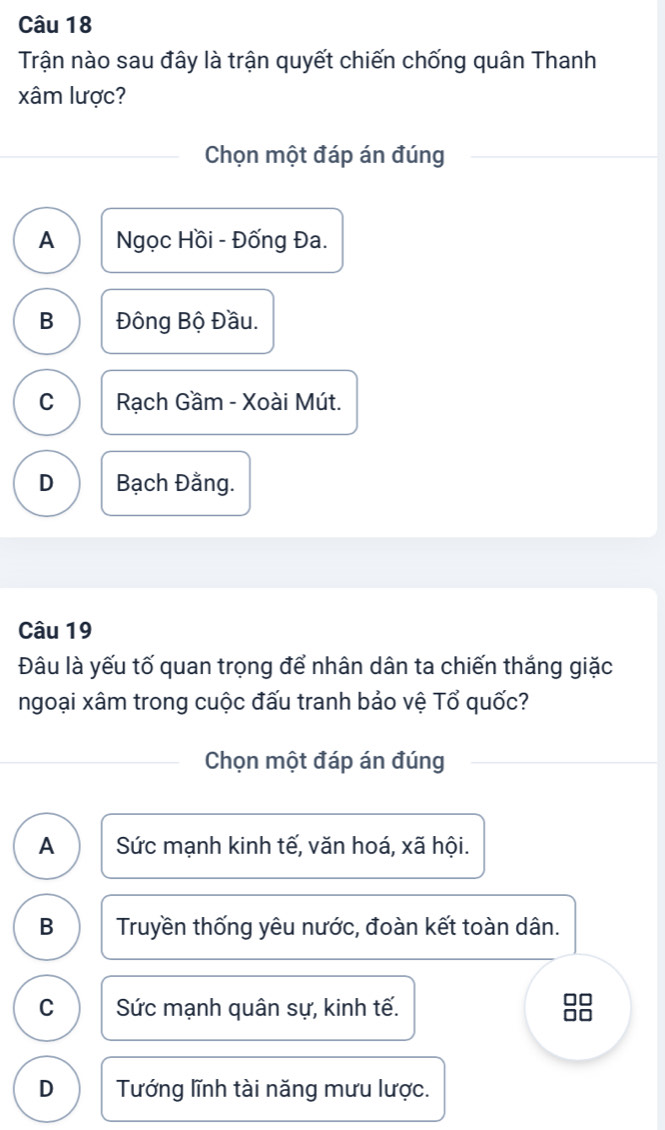 Trận nào sau đây là trận quyết chiến chống quân Thanh
xâm lược?
Chọn một đáp án đúng
A Ngọc Hồi - Đống Đa.
B Đông Bộ Đầu.
C Rạch Gầm - Xoài Mút.
D Bạch Đằng.
Câu 19
Đâu là yếu tố quan trọng để nhân dân ta chiến thắng giặc
ngoại xâm trong cuộc đấu tranh bảo vệ Tổ quốc?
Chọn một đáp án đúng
A Sức mạnh kinh tế, văn hoá, xã hội.
B Truyền thống yêu nước, đoàn kết toàn dân.
C Sức mạnh quân sự, kinh tế.
D Tướng lĩnh tài năng mưu lược.