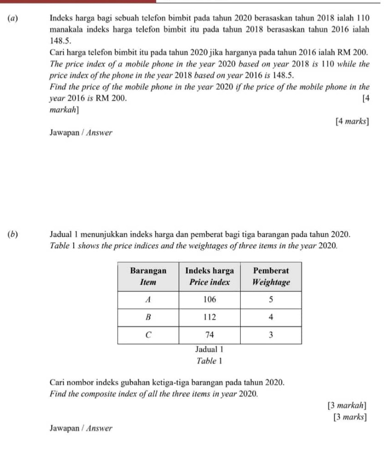 Indeks harga bagi sebuah telefon bimbit pada tahun 2020 berasaskan tahun 2018 ialah 110
manakala indeks harga telefon bimbit itu pada tahun 2018 berasaskan tahun 2016 ialah
148.5. 
Cari harga telefon bimbit itu pada tahun 2020 jika harganya pada tahun 2016 ialah RM 200. 
The price index of a mobile phone in the year 2020 based on year 2018 is 110 while the 
price index of the phone in the year 2018 based on year 2016 is 148.5. 
Find the price of the mobile phone in the year 2020 if the price of the mobile phone in the 
year 2016 is RM 200. [4 
markah] 
[4 marks] 
Jawapan / Answer 
(b) Jadual 1 menunjukkan indeks harga dan pemberat bagi tiga barangan pada tahun 2020. 
Table 1 shows the price indices and the weightages of three items in the year 2020. 
Table 1 
Cari nombor indeks gubahan ketiga-tiga barangan pada tahun 2020. 
Find the composite index of all the three items in year 2020. 
[3 markah] 
[3 marks] 
Jawapan / Answer