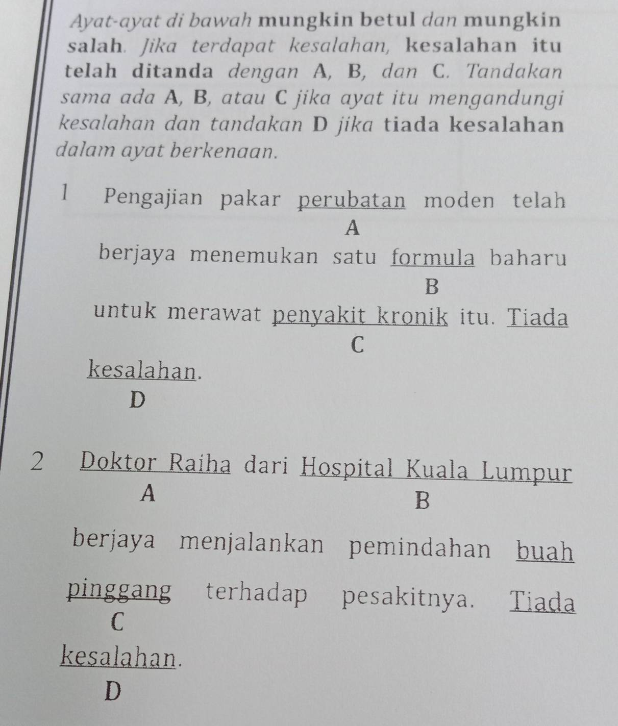 Ayat-ayat di bawah mungkin betul dan mungkin
salah. Jika terdapat kesalahan, kesalahan itu
telah ditanda dengan A, B, dan C. Tandakan
sama ada A, B, atau C jika ayat itu mengandungi
kesalahan dan tandakan D jika tiada kesalahan
dalam ayat berkenaan.
1 Pengajian pakar perubatan moden telah
A
berjaya menemukan satu formula baharu
B
untuk merawat penyakit kronik itu. Tiada
C
kesalahan.
D
2 Doktor Raíha dari Hospital Kuala Lumpur
A
B
berjaya menjalankan pemindahan buah 
pinggang terhadap pesakitnya. Tiada
C
kesalahan.
D