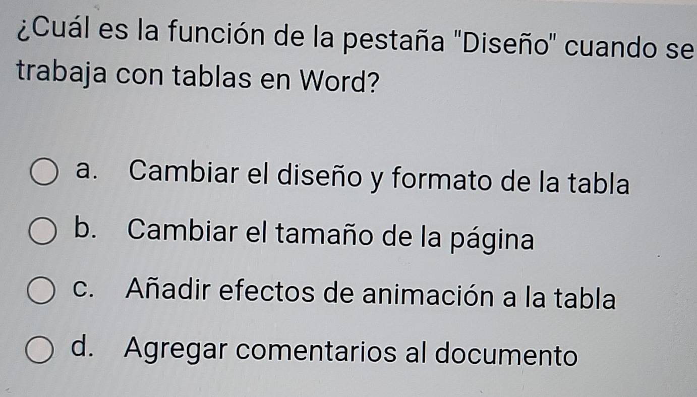 ¿Cuál es la función de la pestaña 'Diseño" cuando se
trabaja con tablas en Word?
a. Cambiar el diseño y formato de la tabla
b. Cambiar el tamaño de la página
c. Añadir efectos de animación a la tabla
d. Agregar comentarios al documento