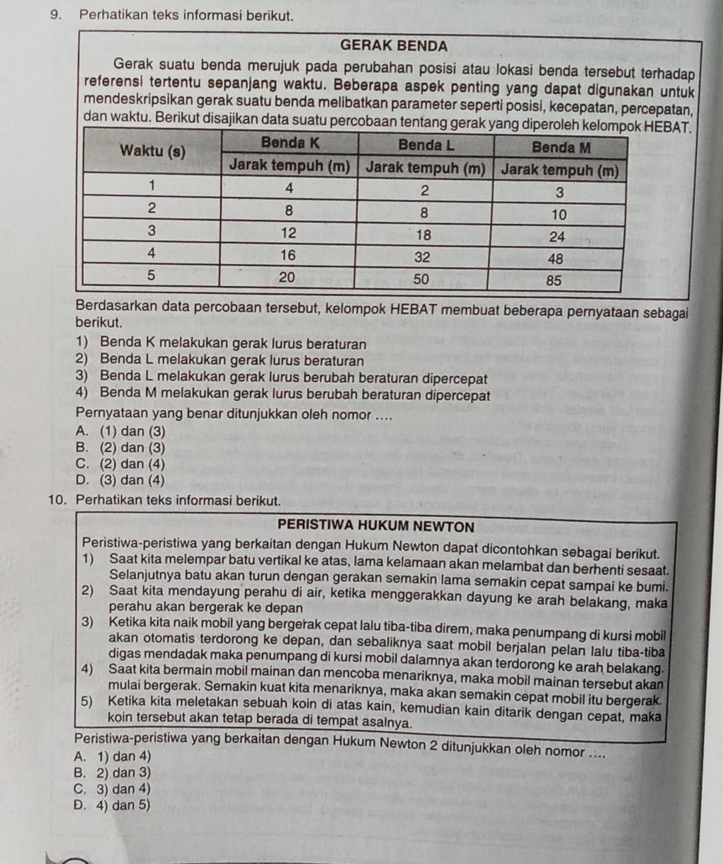 Perhatikan teks informasi berikut.
GERAK BENDA
Gerak suatu benda merujuk pada perubahan posisi atau lokasi benda tersebut terhadap
referensi tertentu sepanjang waktu. Beberapa aspek penting yang dapat digunakan untuk
mendeskripsikan gerak suatu benda melibatkan parameter seperti posisi, kecepatan, percepatan,
dan waktu. Berikut disajikan data suatu percobaan tentang gerak yang diperAT.
Berdasarkan data percobaan tersebut, kelompok HEBAT membuat beberapa pernyataan sebagai
berikut.
1) Benda K melakukan gerak lurus beraturan
2) Benda L melakukan gerak lurus beraturan
3) Benda L melakukan gerak lurus berubah beraturan dipercepat
4) Benda M melakukan gerak lurus berubah beraturan dipercepat
Pernyataan yang benar ditunjukkan oleh nomor ....
A. (1) dan (3)
B. (2) dan (3)
C. (2) dan (4)
D. (3) dan (4)
10. Perhatikan teks informasi berikut.
PERISTIWA HUKUM NEWTON
Peristiwa-peristiwa yang berkaitan dengan Hukum Newton dapat dicontohkan sebagai berikut.
1) Saat kita melempar batu vertikal ke atas, lama kelamaan akan melambat dan berhenti sesaat.
Selanjutnya batu akan turun dengan gerakan semakin lama semakin cepat sampai ke bumi.
2) Saat kita mendayung perahu di air, ketika menggerakkan dayung ke arah belakang, maka
perahu akan bergerak ke depan
3) Ketika kita naik mobil yang bergerak cepat lalu tiba-tiba direm, maka penumpang di kursi mobil
akan otomatis terdorong ke depan, dan sebaliknya saat mobil berjalan pelan lalu tiba-tiba
digas mendadak maka penumpang di kursi mobil dalamnya akan terdorong ke arah belakang.
4) Saat kita bermain mobil mainan dan mencoba menariknya, maka mobil mainan tersebut akan
mulai bergerak. Semakin kuat kita menariknya, maka akan semakin cepat mobil itu bergerak.
5) Ketika kita meletakan sebuah koin di atas kain, kemudian kain ditarik dengan cepat, maka
koin tersebut akan tetap berada di tempat asalnya.
Peristiwa-peristiwa yang berkaitan dengan Hukum Newton 2 ditunjukkan oleh nomor ....
A. 1) dan 4)
B. 2) dan 3)
C. 3) dan 4)
D. 4) dan 5)