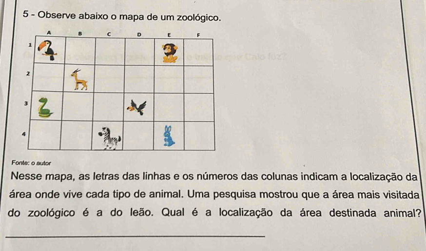 Observe abaixo o mapa de um zoológico. 
Fonte: o autor 
Nesse mapa, as letras das linhas e os números das colunas indicam a localização da 
área onde vive cada tipo de animal. Uma pesquisa mostrou que a área mais visitada 
do zoológico é a do leão. Qual é a localização da área destinada animal? 
_