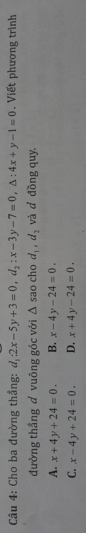 Cho ba đường thẳng: d_1:2x-5y+3=0, d_2:x-3y-7=0, △ :4x+y-1=0 Viết phương trình
đường thắng đ vuông góc với △ s ao cho d_1, d_2 và d đồng quy.
A. x+4y+24=0. B. x-4y-24=0.
C. x-4y+24=0. D. x+4y-24=0.