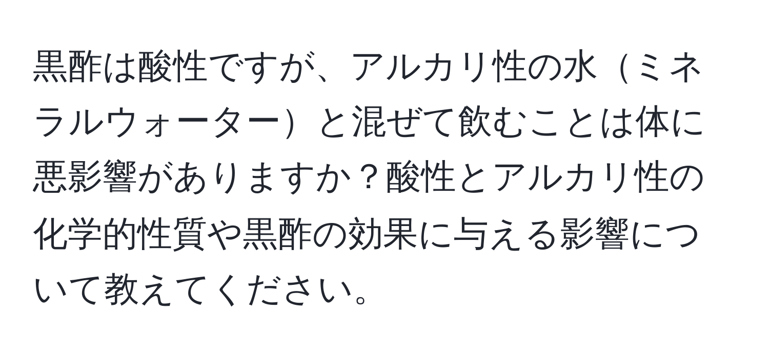 黒酢は酸性ですが、アルカリ性の水ミネラルウォーターと混ぜて飲むことは体に悪影響がありますか？酸性とアルカリ性の化学的性質や黒酢の効果に与える影響について教えてください。