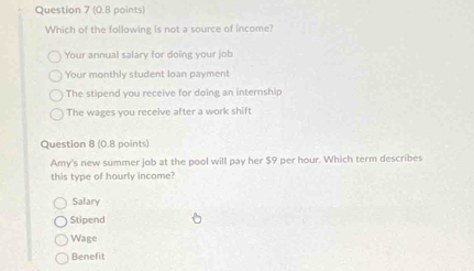 Which of the following is not a source of income?
Your annual salary for doing your job
Your monthly student loan paymen!
The stipend you receive for doing an internship
The wages you receive after a work shift
Question 8 (0.8 points)
Amy's new summer job at the pool will pay her $9 per hour. Which term describes
this type of hourly income?
Salary
Stipend
Wage
Benefit