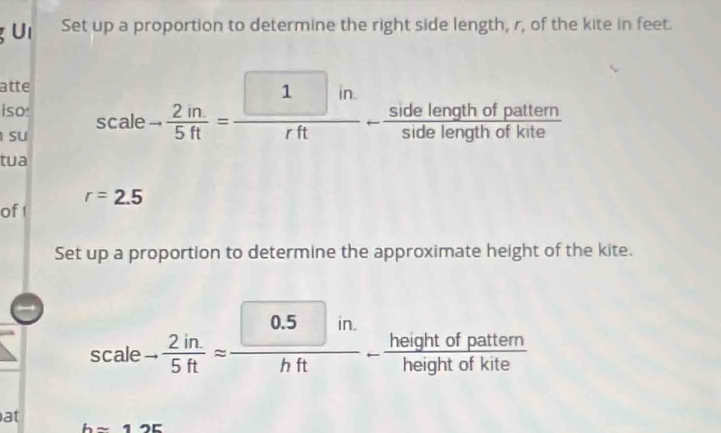 Set up a proportion to determine the right side length, r, of the kite in feet. 
atte 
iso: 
su scale- 2in/5ft =frac 
tua
r=2.5
of1 
Set up a proportion to determine the approximate height of the kite. 
I
scale- (2in.)/5ft = (0.5in.)/hft - heightofpattem/heightofkite 
at
hsim 12E