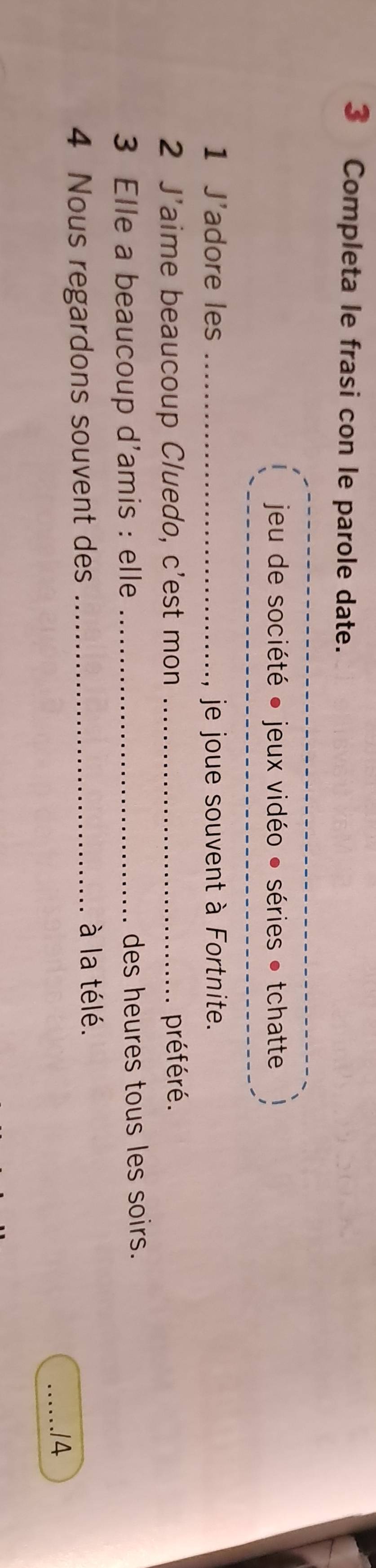 Completa le frasi con le parole date. 
jeu de société ● jeux vidéo ● séries • tchatte 
1 J'adore les _ je joue souvent à Fortnite. 
2 J'aime beaucoup Cluedo, c'est mon _préféré. 
3 Elle a beaucoup d'amis : elle _des heures tous les soirs. 
à la télé. 
4 Nous regardons souvent des __.14