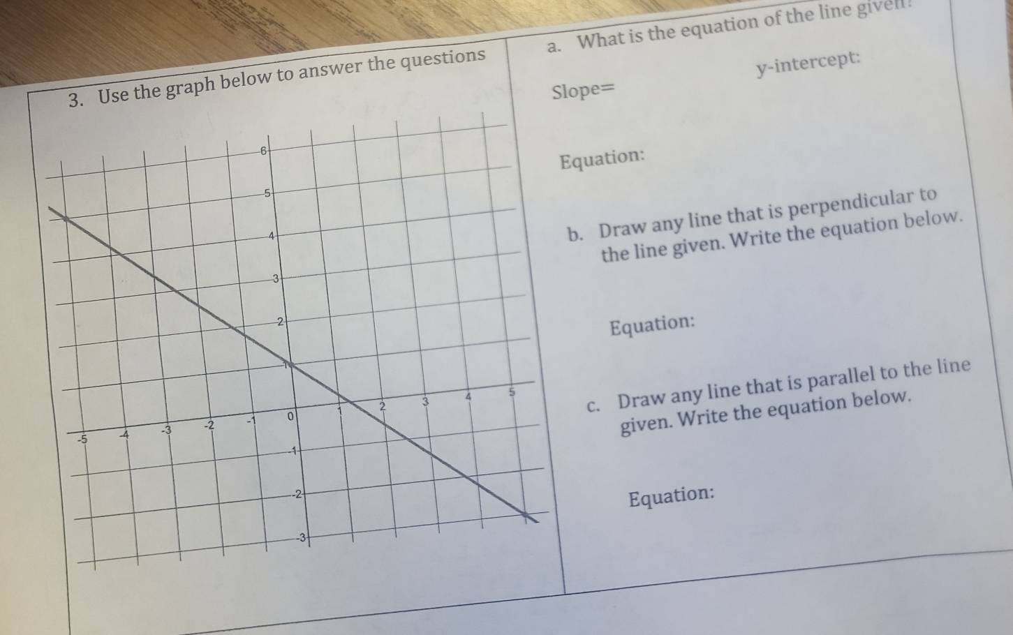 Use the graph below to answer the questions a. What is the equation of the line givel! 
Slope= y-intercept: 
quation: 
. Draw any line that is perpendicular to 
the line given. Write the equation below. 
Equation: 
c. Draw any line that is parallel to the line 
given. Write the equation below. 
Equation: