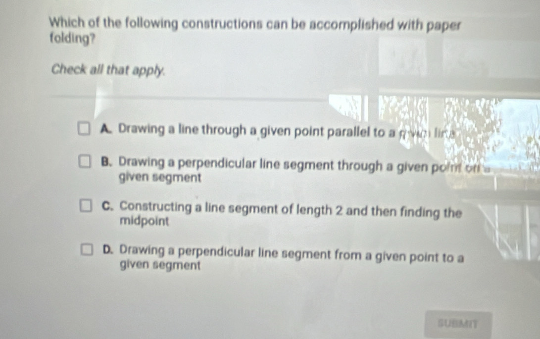 Which of the following constructions can be accomplished with paper
folding?
Check all that apply.
A. Drawing a line through a given point parallel to a pwin lin e
B. Drawing a perpendicular line segment through a given point on 
given segment
C. Constructing a line segment of length 2 and then finding the
midpoint
D. Drawing a perpendicular line segment from a given point to a
given segment
SUBMIT