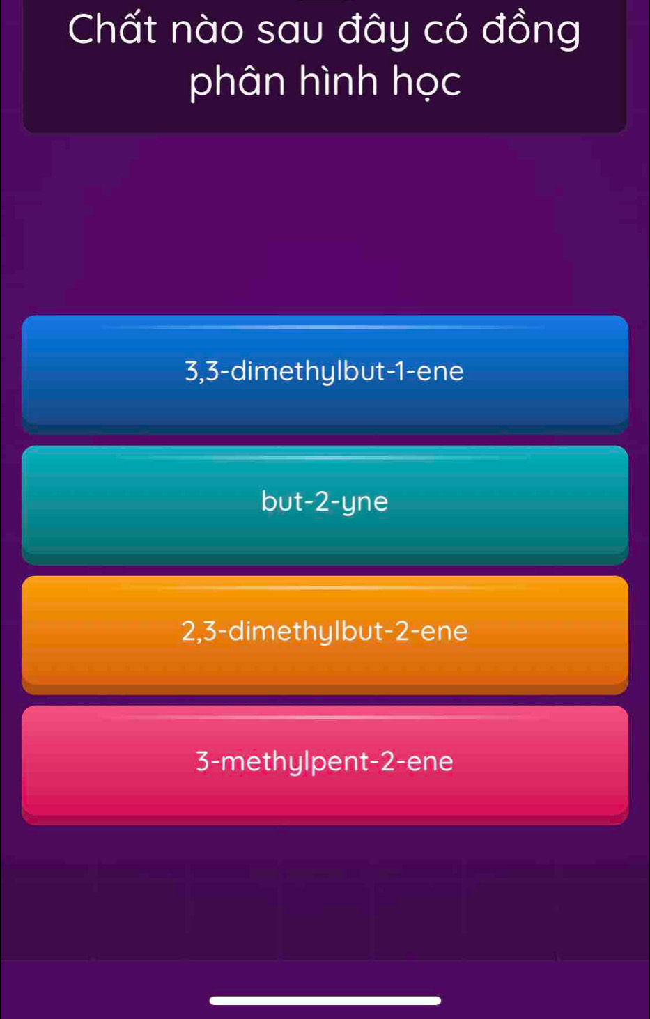 Chất nào sau đây có đồng
phân hình học
3, 3 -dimethylbut -1 -ene
but -2 -yne
2, 3 -dimethylbut -2 -ene
3 -methylpent -2 -ene