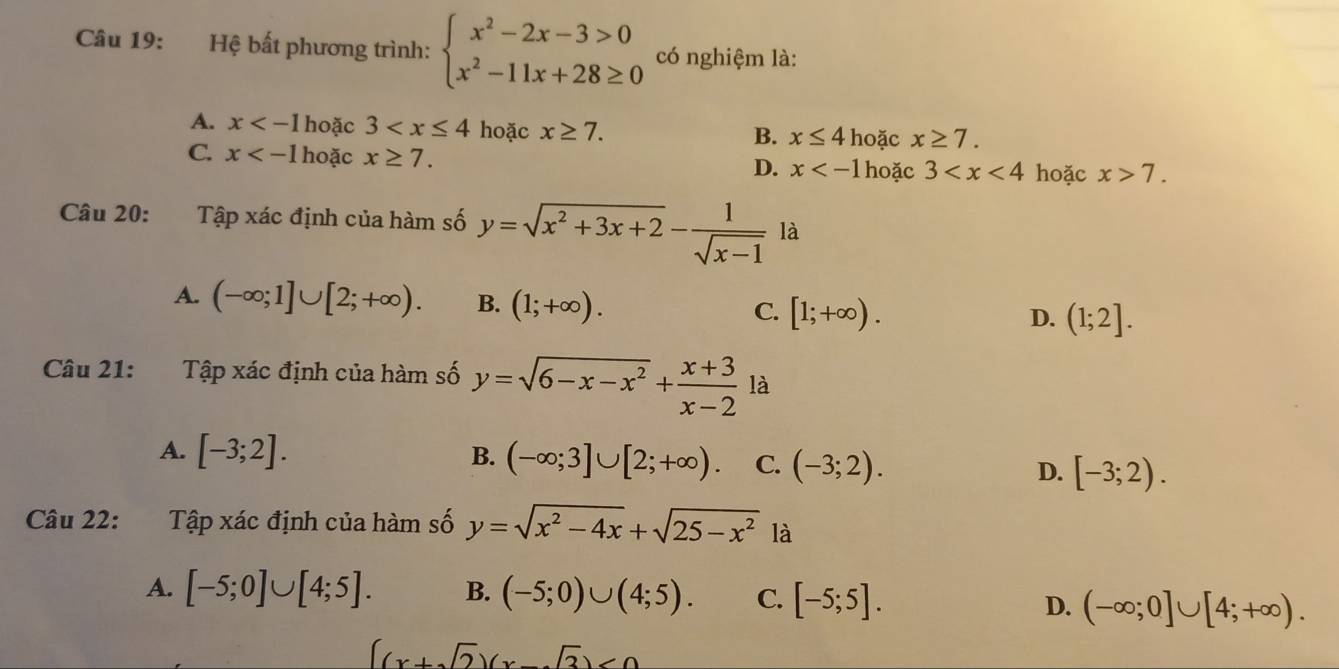 Hệ bất phương trình: beginarrayl x^2-2x-3>0 x^2-11x+28≥ 0endarray. có nghiệm là:
A. x hoặc 3 hoặc x≥ 7.
B. x≤ 4 hoặc x≥ 7.
C. x hoặc x≥ 7.
D. x hoặc 3 hoặc x>7. 
Câu 20: Tập xác định của hàm số y=sqrt(x^2+3x+2)- 1/sqrt(x-1)  là
A. (-∈fty ;1]∪ [2;+∈fty ). B. (1;+∈fty ). C. [1;+∈fty ). (1;2]. 
D.
Câu 21: Tập xác định của hàm số y=sqrt(6-x-x^2)+ (x+3)/x-2  là
B.
A. [-3;2]. (-∈fty ;3]∪ [2;+∈fty ). C. (-3;2). D. [-3;2). 
Câu 22: Tập xác định của hàm số y=sqrt(x^2-4x)+sqrt(25-x^2) là
A. [-5;0]∪ [4;5]. B. (-5;0)∪ (4;5). C. [-5;5]. D. (-∈fty ;0]∪ [4;+∈fty ).
(x+sqrt(2))(x-sqrt(3))<0</tex>