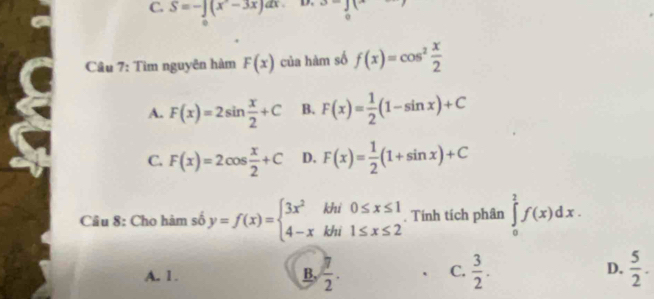 S=-∈t (x^2-3x)dx
0
Câu 7: Tìm nguyên hàm F(x) của hàm số f(x)=cos^2 x/2 
A. F(x)=2sin  x/2 +C B. F(x)= 1/2 (1-sin x)+C
C. F(x)=2cos  x/2 +C D. F(x)= 1/2 (1+sin x)+C
Câu 8: Cho hàm số y=f(x)=beginarrayl 3x^2khi0≤ x≤ 1 4-xkhi1≤ x≤ 2endarray.. Tính tích phân ∈tlimits _0^(2f(x)dx.
D.
A. 1. B, frac π)2.  3/2 .  5/2 . 
C.