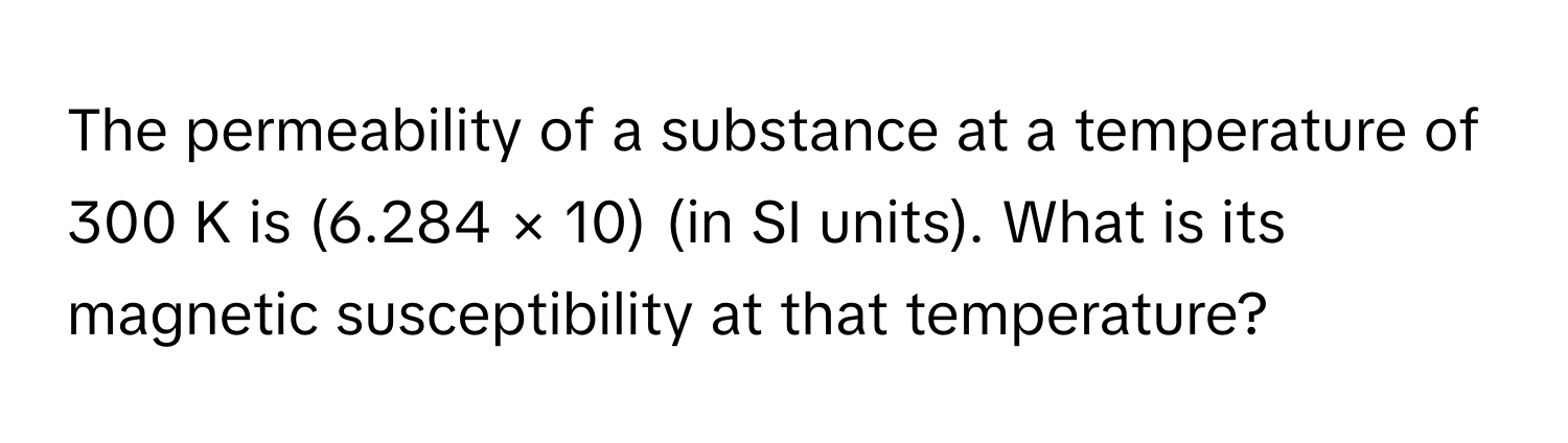 The permeability of a substance at a temperature of 300 K is (6.284 × 10) (in SI units). What is its magnetic susceptibility at that temperature?