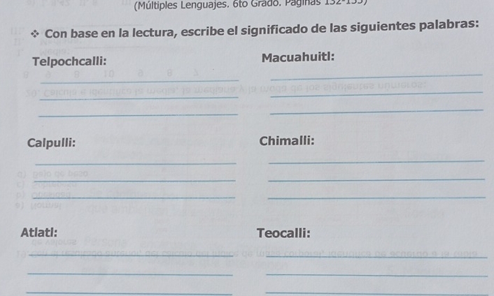 (Múltiples Lenguajes. 6to Grado. Paginas 132-133) 
Con base en la lectura, escribe el significado de las siguientes palabras: 
Telpochcalli: Macuahuitl: 
_ 
_ 
_ 
_ 
_ 
_ 
Calpulli: Chimalli: 
_ 
_ 
c 
_ 
_ 
__ 

9) 
Atlatl: Teocalli: 
_ 
_ 
_ 
_ 
_ 
_